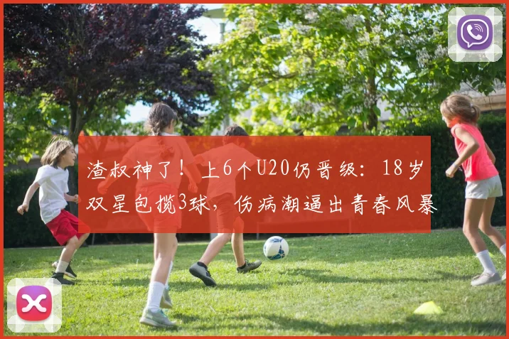 渣叔神了！上6个U20仍晋级：18岁双星包揽3球，伤病潮逼出青春风暴