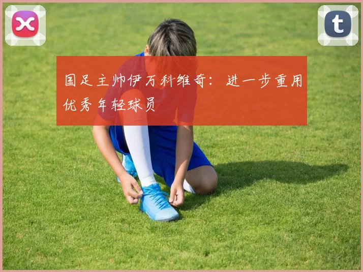 国足主帅伊万科维奇：进一步重用优秀年轻球员