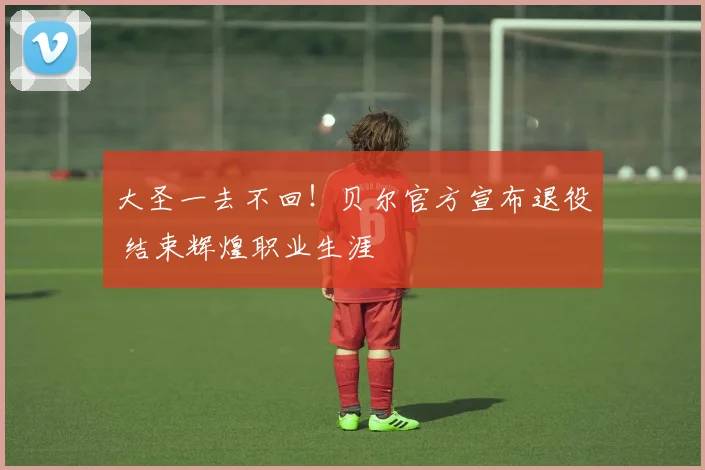 大圣一去不回！贝尔官方宣布退役 结束辉煌职业生涯