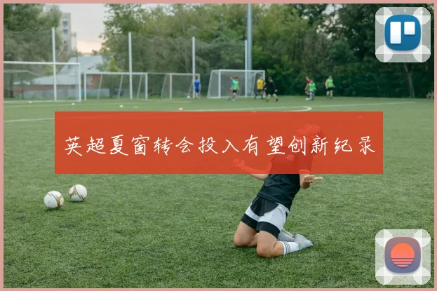 英超夏窗转会投入有望创新纪录