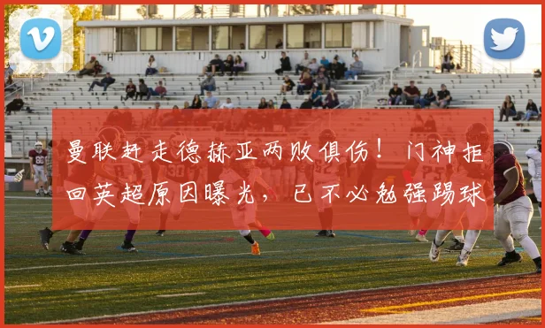 曼联赶走德赫亚两败俱伤！门神拒回英超原因曝光，已不必勉强踢球