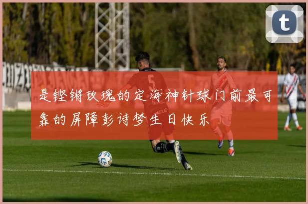 是铿锵玫瑰的定海神针球门前最可靠的屏障彭诗梦生日快乐