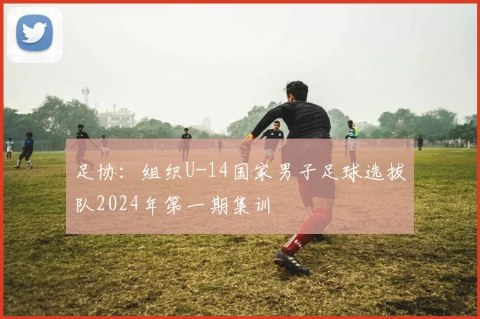 足协：组织U-14国家男子足球选拔队2024年第一期集训