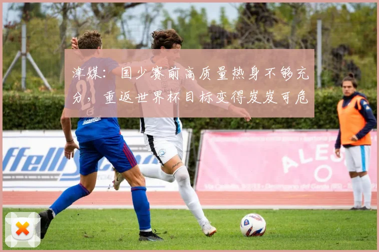 津媒：国少赛前高质量热身不够充分，重返世界杯目标变得岌岌可危