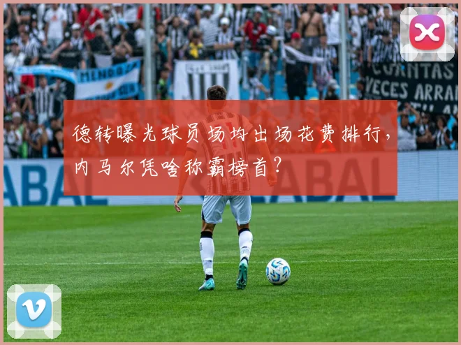 德转曝光球员场均出场花费排行，内马尔凭啥称霸榜首？