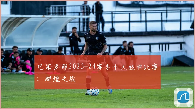 巴塞罗那2023-24赛季十大经典比赛：辉煌之战