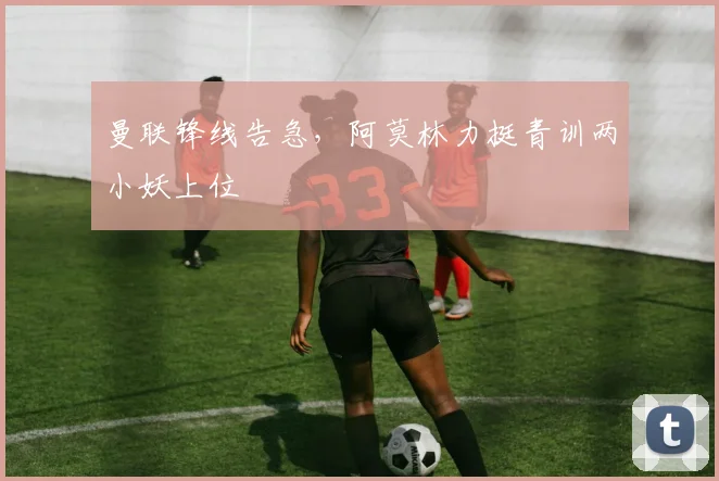 曼联锋线告急，阿莫林力挺青训两小妖上位