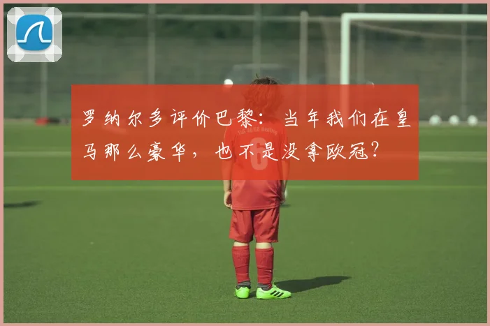 罗纳尔多评价巴黎：当年我们在皇马那么豪华，也不是没拿欧冠？