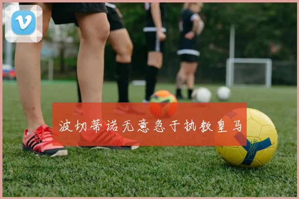 波切蒂诺无意急于执教皇马