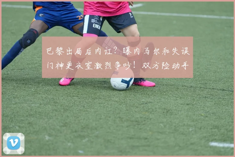 巴黎出局后内讧？曝内马尔和失误门神更衣室激烈争吵！双方险动手