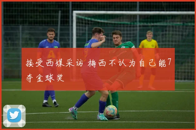 接受西媒采访 梅西不认为自己能7夺金球奖