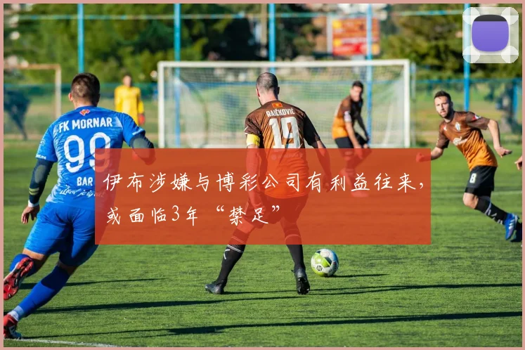 伊布涉嫌与博彩公司有利益往来，或面临3年“禁足”